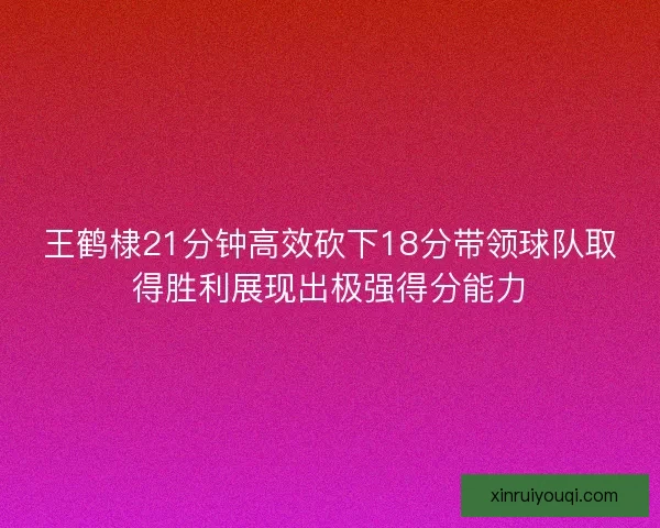 王鹤棣21分钟高效砍下18分带领球队取得胜利展现出极强得分能力