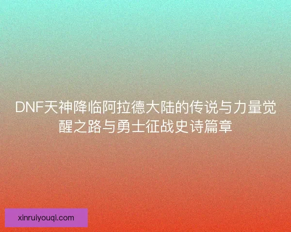 DNF天神降临阿拉德大陆的传说与力量觉醒之路与勇士征战史诗篇章