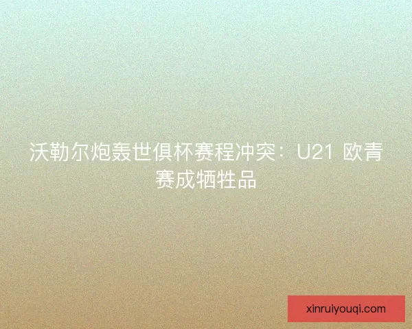 沃勒尔炮轰世俱杯赛程冲突：U21 欧青赛成牺牲品