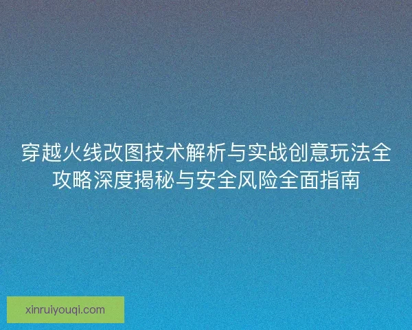 穿越火线改图技术解析与实战创意玩法全攻略深度揭秘与安全风险全面指南
