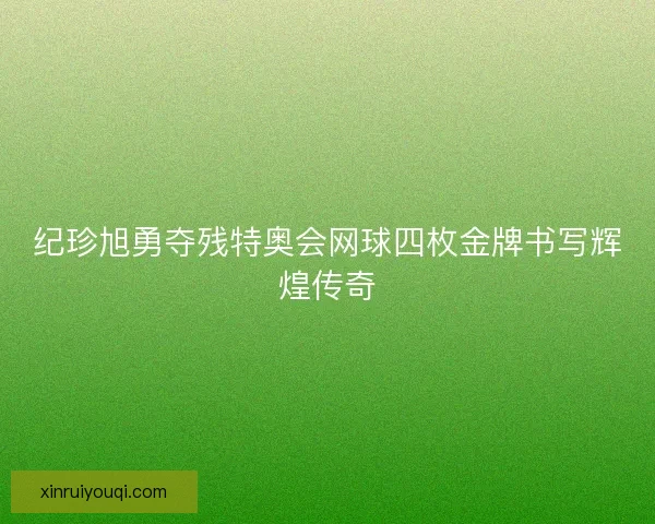 纪珍旭勇夺残特奥会网球四枚金牌书写辉煌传奇
