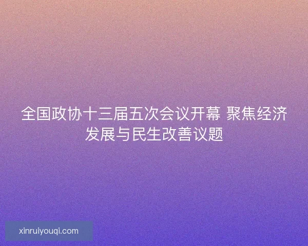 全国政协十三届五次会议开幕 聚焦经济发展与民生改善议题