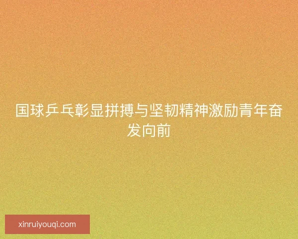 国球乒乓彰显拼搏与坚韧精神激励青年奋发向前