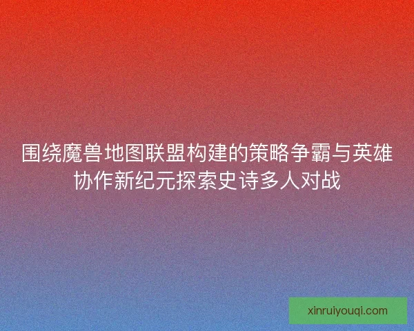 围绕魔兽地图联盟构建的策略争霸与英雄协作新纪元探索史诗多人对战